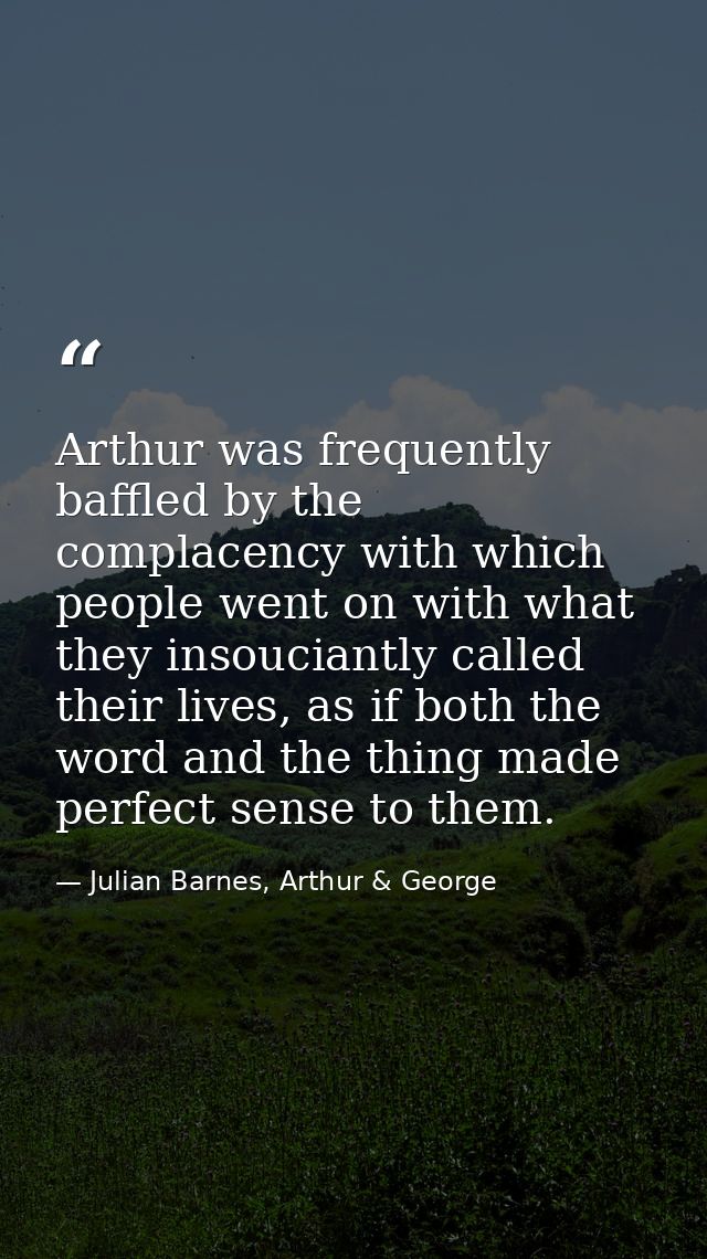 Arthur was frequently baffled by the complacency with which people went on with what they insouciantly called their live — Julian Barnes, Arthur & George