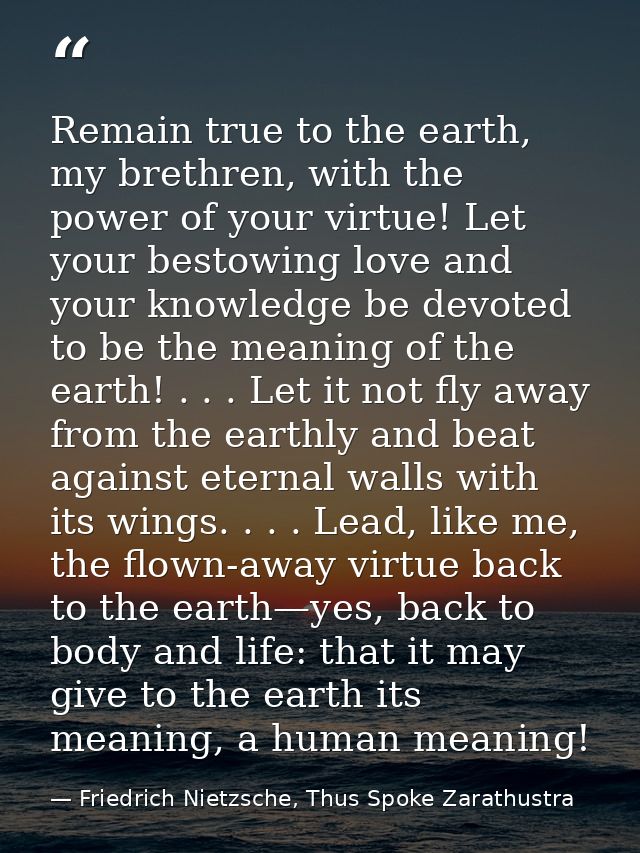 Remain true to the earth, my brethren, with the power of your virtue! Let your bestowing love and your knowledge be devo — Friedrich Nietzsche, Thus Spoke Zarathustra