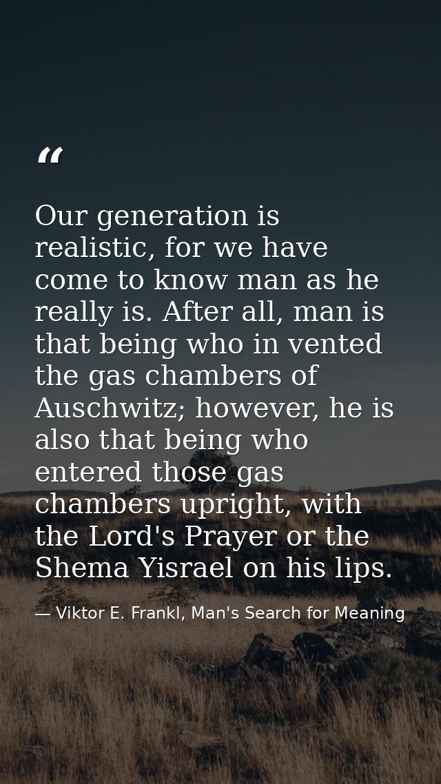 Our generation is realistic, for we have come to know man as he really is. After all, man is that being who in­ vented t — Viktor E. Frankl, Man's Search for Meaning