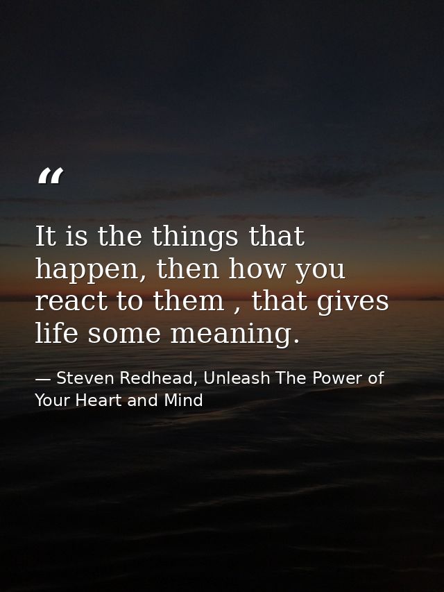 It is the things that happen, then how you react to them , that gives life some meaning. — Steven Redhead, Unleash The Power of Your Heart and Mind