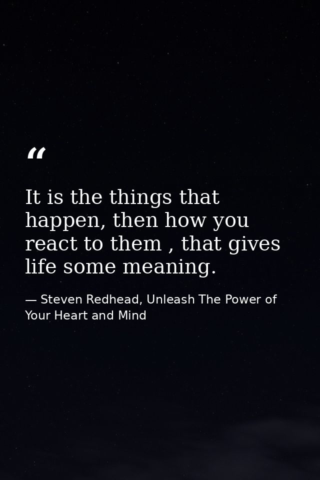 It is the things that happen, then how you react to them , that gives life some meaning. — Steven Redhead, Unleash The Power of Your Heart and Mind