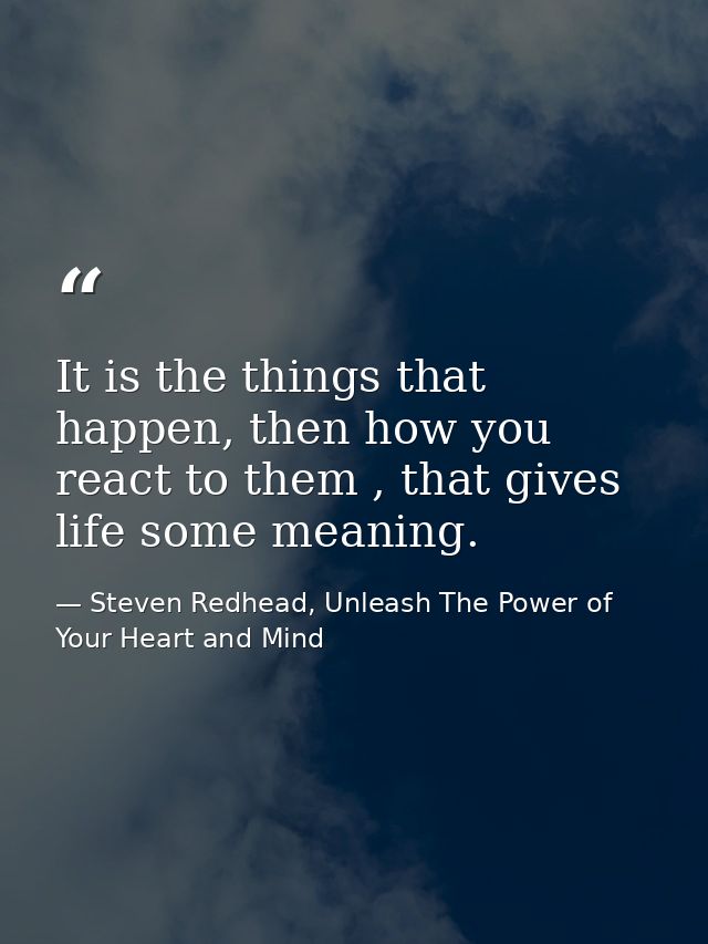 It is the things that happen, then how you react to them , that gives life some meaning. — Steven Redhead, Unleash The Power of Your Heart and Mind
