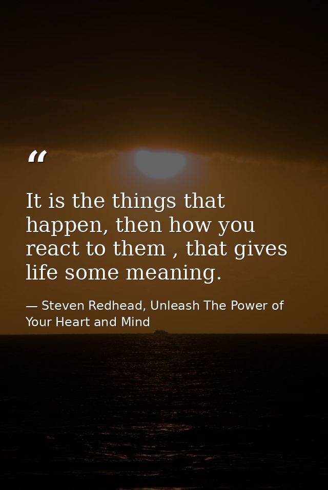 It is the things that happen, then how you react to them , that gives life some meaning. — Steven Redhead, Unleash The Power of Your Heart and Mind