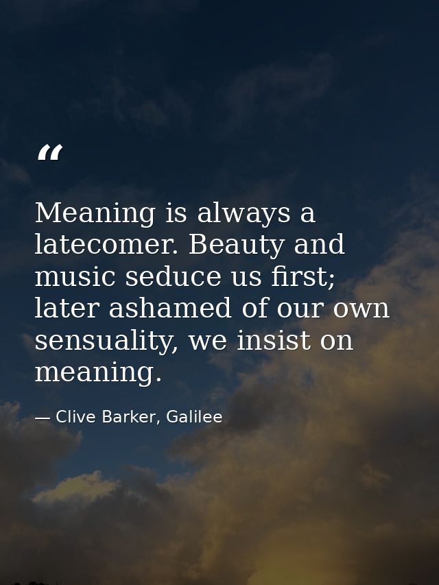 Meaning is always a latecomer. Beauty and music seduce us first; later ashamed of our own sensuality, we insist on meani — Clive Barker, Galilee
