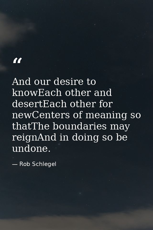 And our desire to knowEach other and desertEach other for newCenters of meaning so thatThe boundaries may reignAnd in do — Rob Schlegel