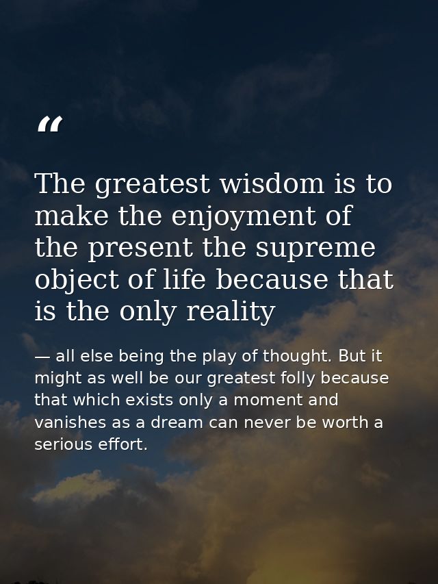 The greatest wisdom is to make the enjoyment of the present the supreme object of life because that is the only reality — all else being the play of thought. But it might as well be our greatest folly because that which exists only a moment and vanishes as a dream can never be worth a serious effort.