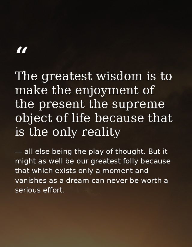 The greatest wisdom is to make the enjoyment of the present the supreme object of life because that is the only reality — all else being the play of thought. But it might as well be our greatest folly because that which exists only a moment and vanishes as a dream can never be worth a serious effort.