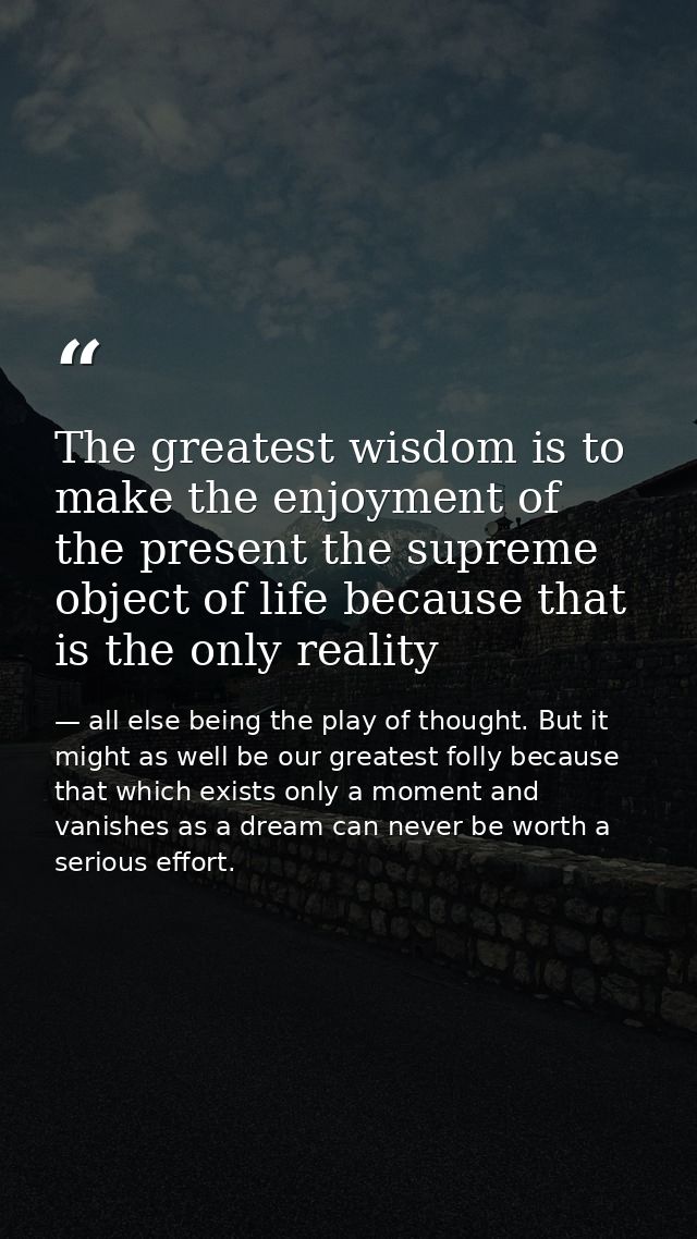 The greatest wisdom is to make the enjoyment of the present the supreme object of life because that is the only reality — all else being the play of thought. But it might as well be our greatest folly because that which exists only a moment and vanishes as a dream can never be worth a serious effort.