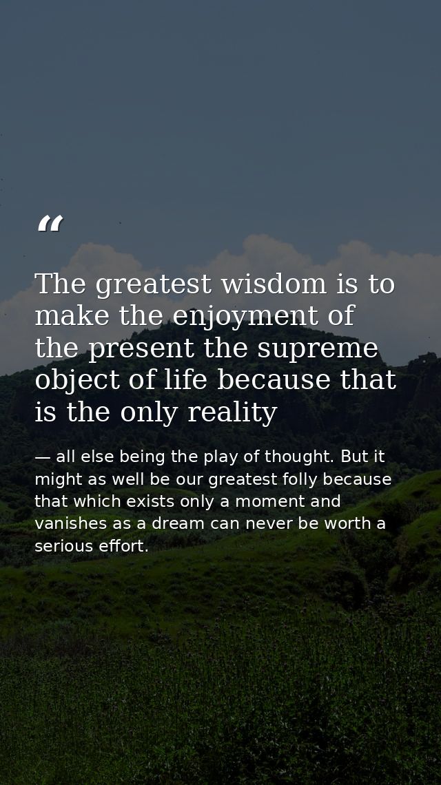 The greatest wisdom is to make the enjoyment of the present the supreme object of life because that is the only reality — all else being the play of thought. But it might as well be our greatest folly because that which exists only a moment and vanishes as a dream can never be worth a serious effort.
