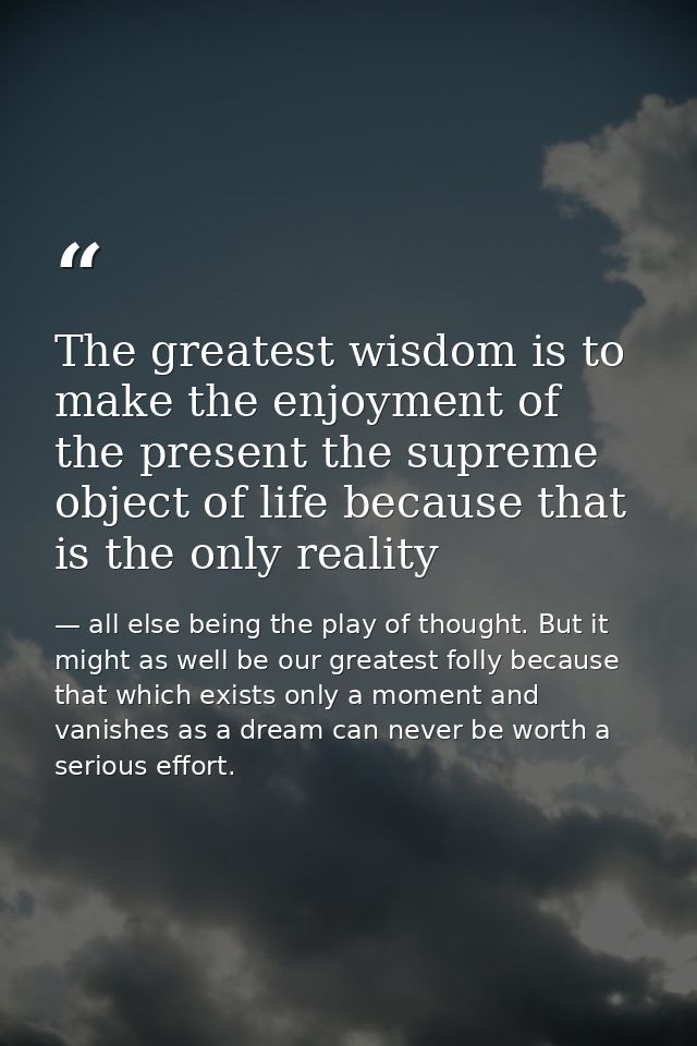 The greatest wisdom is to make the enjoyment of the present the supreme object of life because that is the only reality — all else being the play of thought. But it might as well be our greatest folly because that which exists only a moment and vanishes as a dream can never be worth a serious effort.