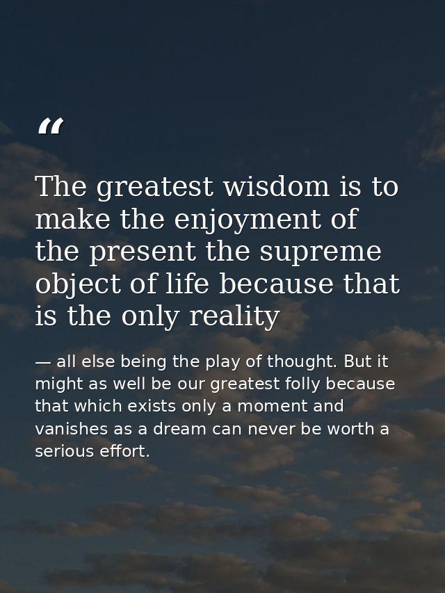 The greatest wisdom is to make the enjoyment of the present the supreme object of life because that is the only reality — all else being the play of thought. But it might as well be our greatest folly because that which exists only a moment and vanishes as a dream can never be worth a serious effort.