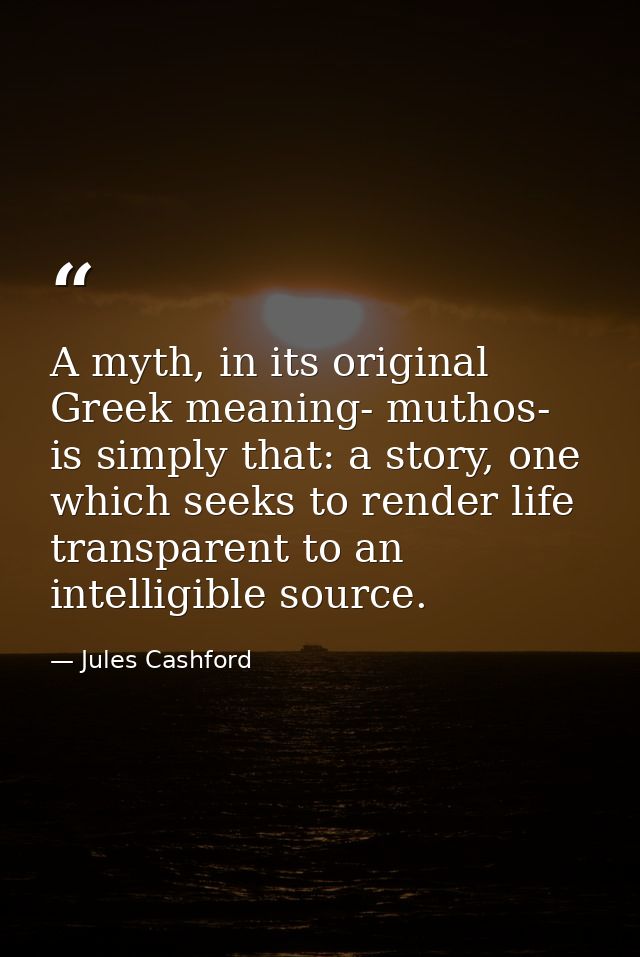 A myth, in its original Greek meaning- muthos- is simply that: a story, one which seeks to render life transparent to an — Jules Cashford