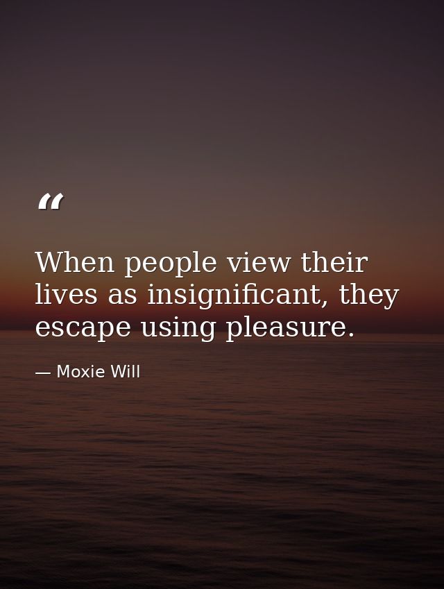 When people view their lives as insignificant, they escape using pleasure. — Moxie Will