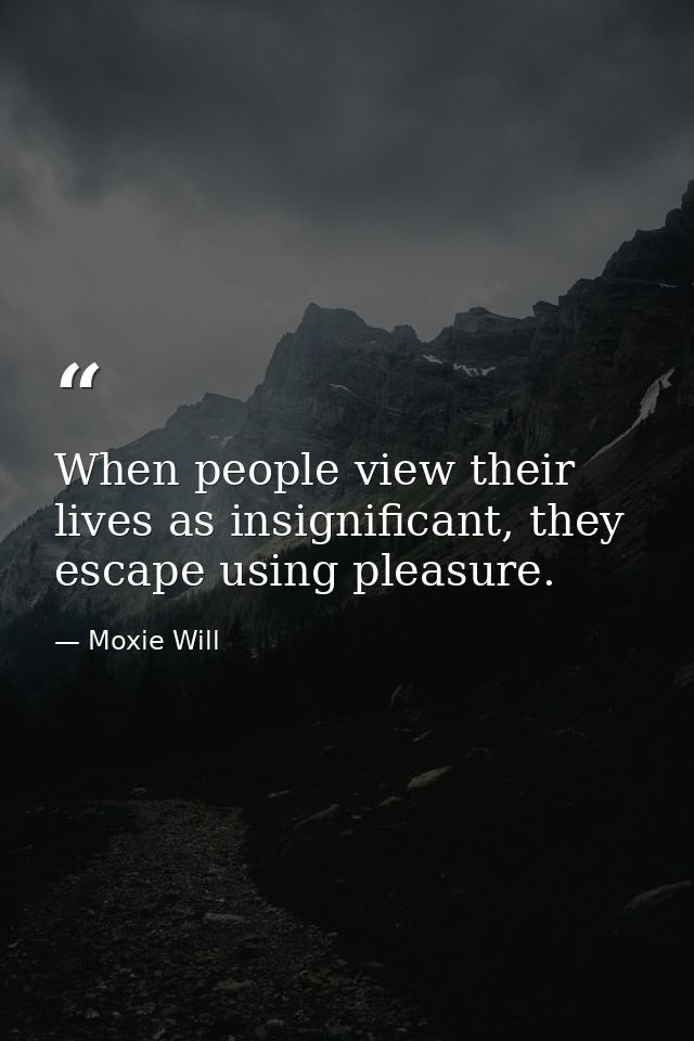 When people view their lives as insignificant, they escape using pleasure. — Moxie Will
