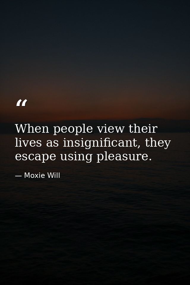 When people view their lives as insignificant, they escape using pleasure. — Moxie Will