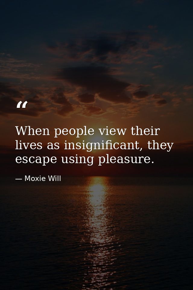 When people view their lives as insignificant, they escape using pleasure. — Moxie Will