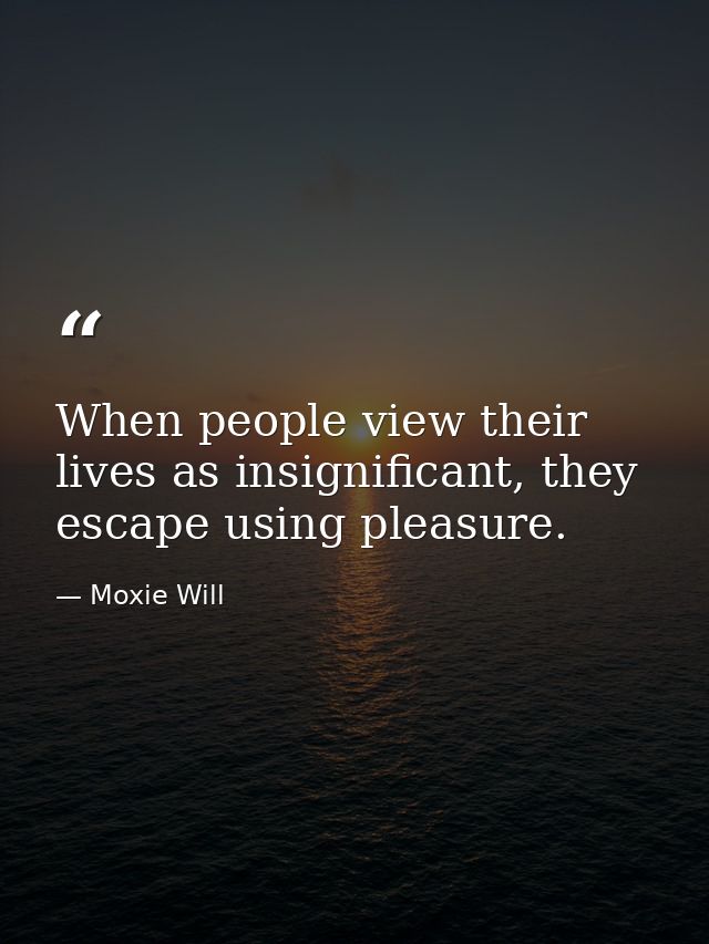 When people view their lives as insignificant, they escape using pleasure. — Moxie Will
