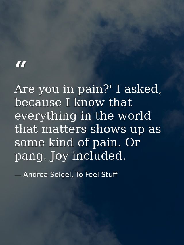 Are you in pain?' I asked, because I know that everything in the world that matters shows up as some kind of pain. Or pa — Andrea Seigel, To Feel Stuff
