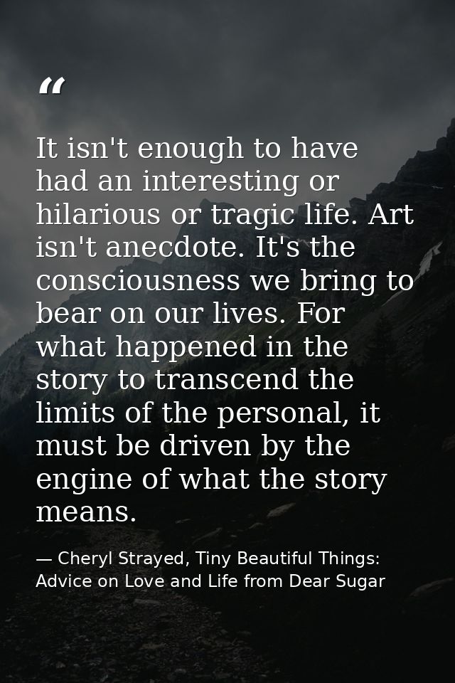 It isn't enough to have had an interesting or hilarious or tragic life. Art isn't anecdote. It's the consciousness we br — Cheryl Strayed, Tiny Beautiful Things: Advice on Love and Life from Dear Sugar