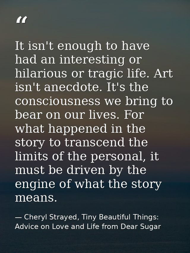 It isn't enough to have had an interesting or hilarious or tragic life. Art isn't anecdote. It's the consciousness we br — Cheryl Strayed, Tiny Beautiful Things: Advice on Love and Life from Dear Sugar