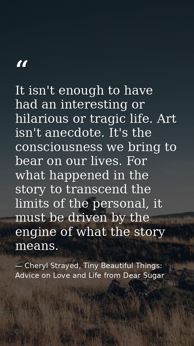 It isn't enough to have had an interesting or hilarious or tragic life. Art isn't anecdote. It's the consciousness we br — Cheryl Strayed, Tiny Beautiful Things: Advice on Love and Life from Dear Sugar