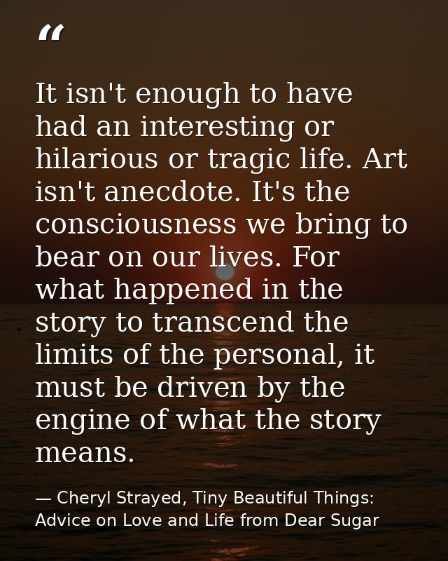 It isn't enough to have had an interesting or hilarious or tragic life. Art isn't anecdote. It's the consciousness we br — Cheryl Strayed, Tiny Beautiful Things: Advice on Love and Life from Dear Sugar