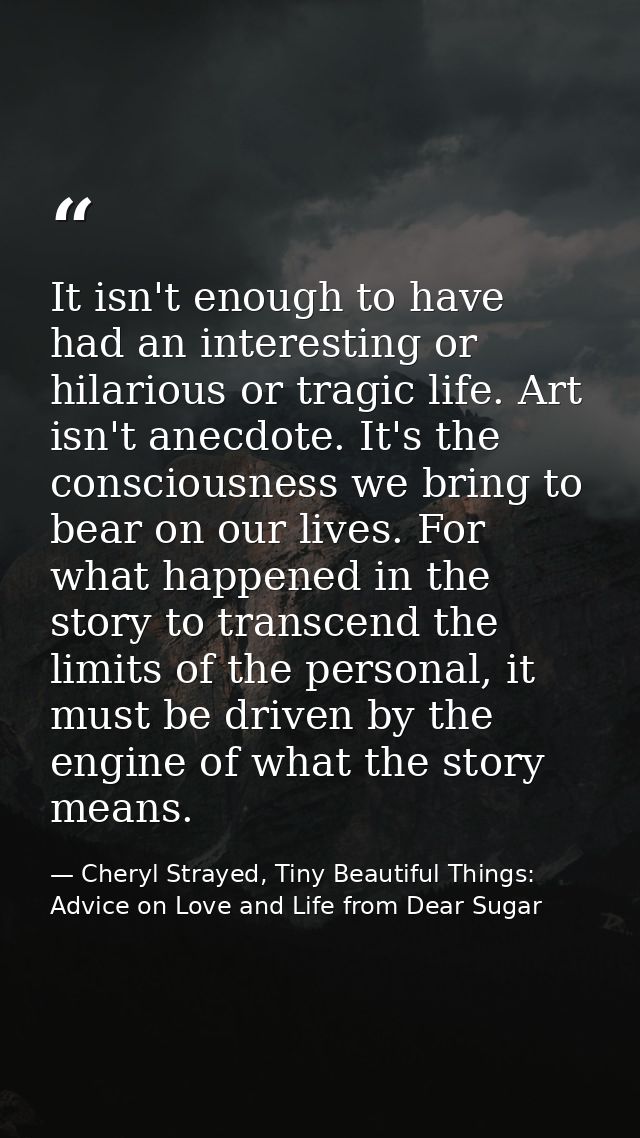 It isn't enough to have had an interesting or hilarious or tragic life. Art isn't anecdote. It's the consciousness we br — Cheryl Strayed, Tiny Beautiful Things: Advice on Love and Life from Dear Sugar