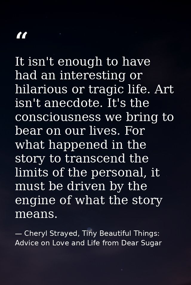 It isn't enough to have had an interesting or hilarious or tragic life. Art isn't anecdote. It's the consciousness we br — Cheryl Strayed, Tiny Beautiful Things: Advice on Love and Life from Dear Sugar