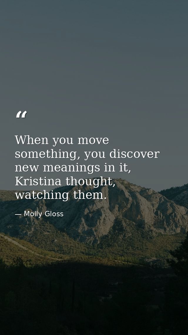 When you move something, you discover new meanings in it, Kristina thought, watching them. — Molly Gloss