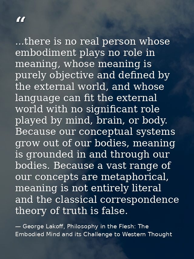 ...there is no real person whose embodiment plays no role in meaning, whose meaning is purely objective and defined by t — George Lakoff, Philosophy in the Flesh: The Embodied Mind and its Challenge to Western Thought