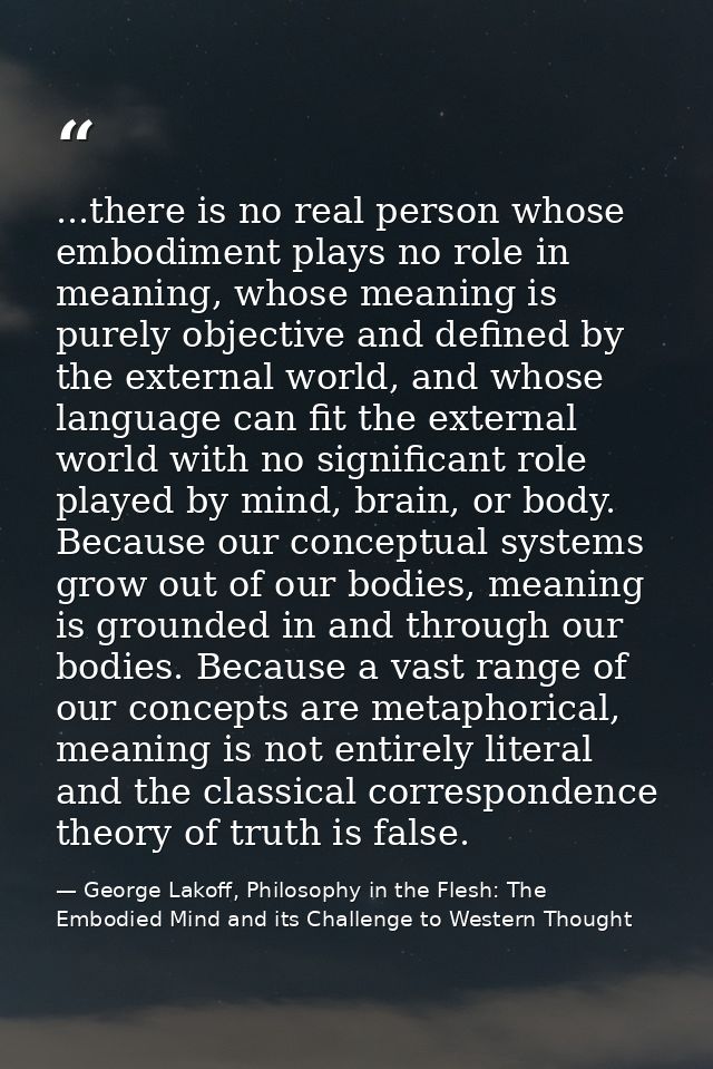 ...there is no real person whose embodiment plays no role in meaning, whose meaning is purely objective and defined by t — George Lakoff, Philosophy in the Flesh: The Embodied Mind and its Challenge to Western Thought