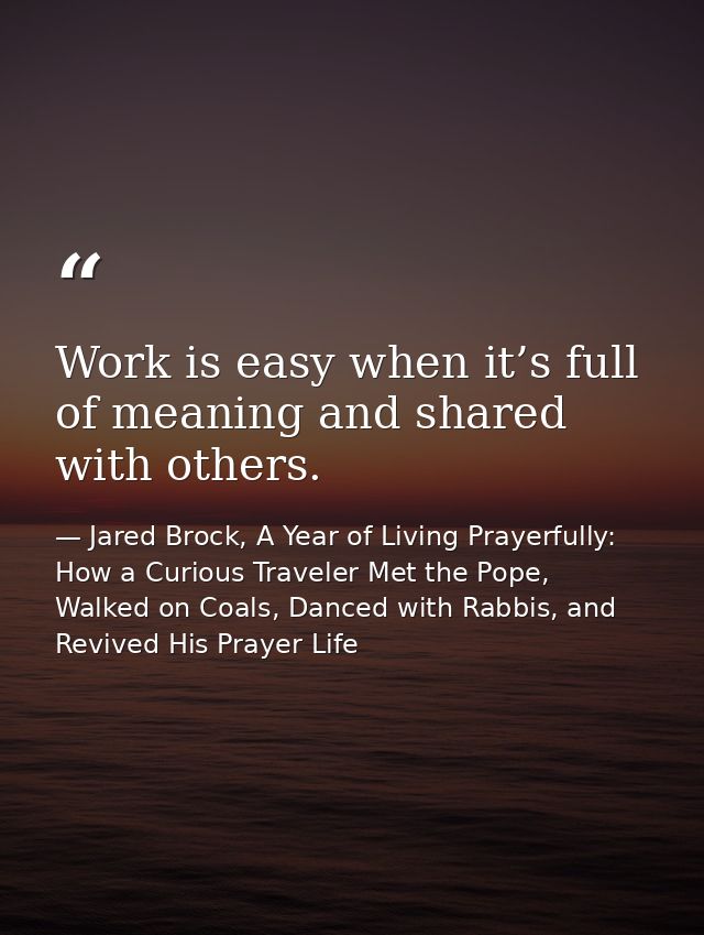 Work is easy when it’s full of meaning and shared with others. — Jared Brock, A Year of Living Prayerfully: How a Curious Traveler Met the Pope, Walked on Coals, Danced with Rabbis, and Revived His Prayer Life