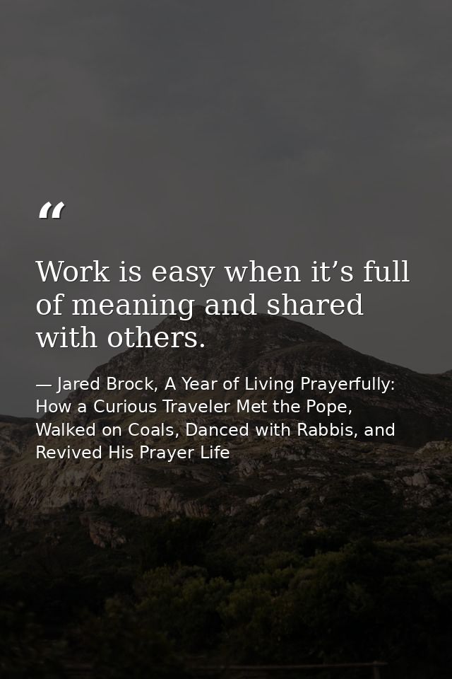 Work is easy when it’s full of meaning and shared with others. — Jared Brock, A Year of Living Prayerfully: How a Curious Traveler Met the Pope, Walked on Coals, Danced with Rabbis, and Revived His Prayer Life