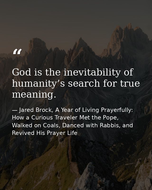 God is the inevitability of humanity’s search for true meaning. — Jared Brock, A Year of Living Prayerfully: How a Curious Traveler Met the Pope, Walked on Coals, Danced with Rabbis, and Revived His Prayer Life