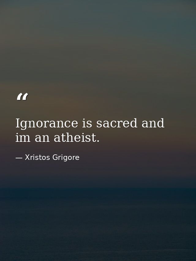 Ignorance is sacred and im an atheist. — Xristos Grigore