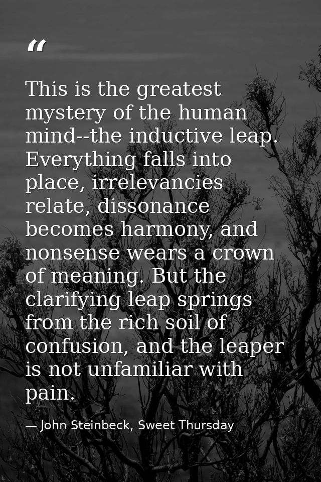 This is the greatest mystery of the human mind--the inductive leap. Everything falls into place, irrelevancies relate, d — John Steinbeck, Sweet Thursday
