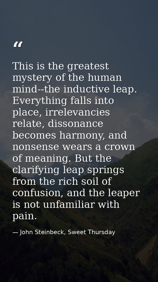 This is the greatest mystery of the human mind--the inductive leap. Everything falls into place, irrelevancies relate, d — John Steinbeck, Sweet Thursday