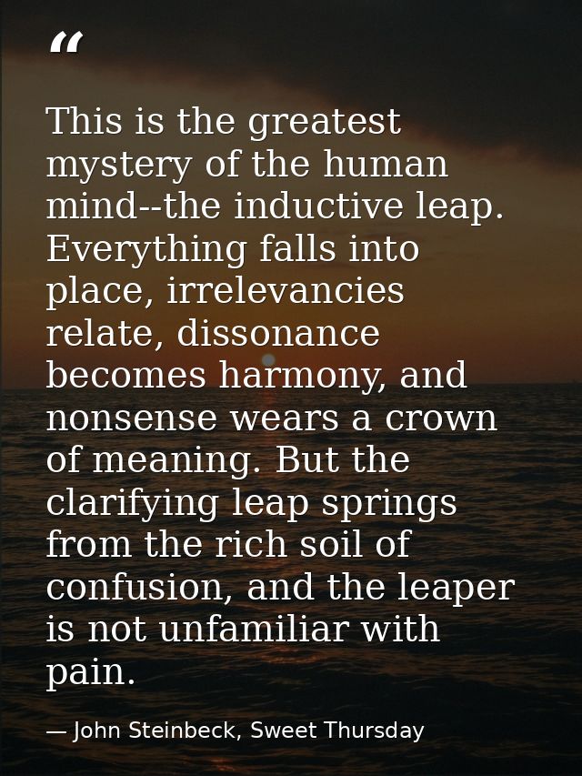 This is the greatest mystery of the human mind--the inductive leap. Everything falls into place, irrelevancies relate, d — John Steinbeck, Sweet Thursday