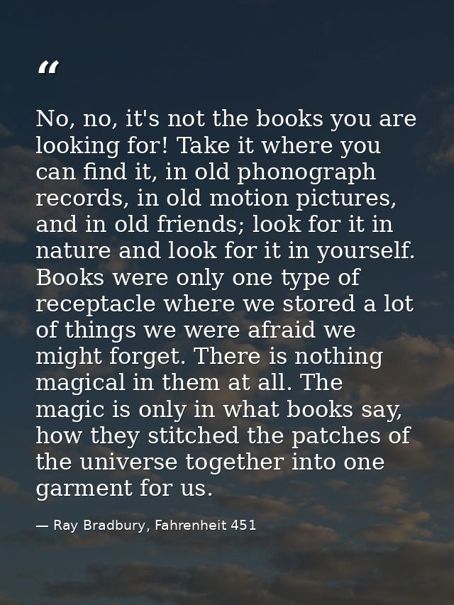 No, no, it's not the books you are looking for! Take it where you can find it, in old phonograph records, in old motion  — Ray Bradbury, Fahrenheit 451