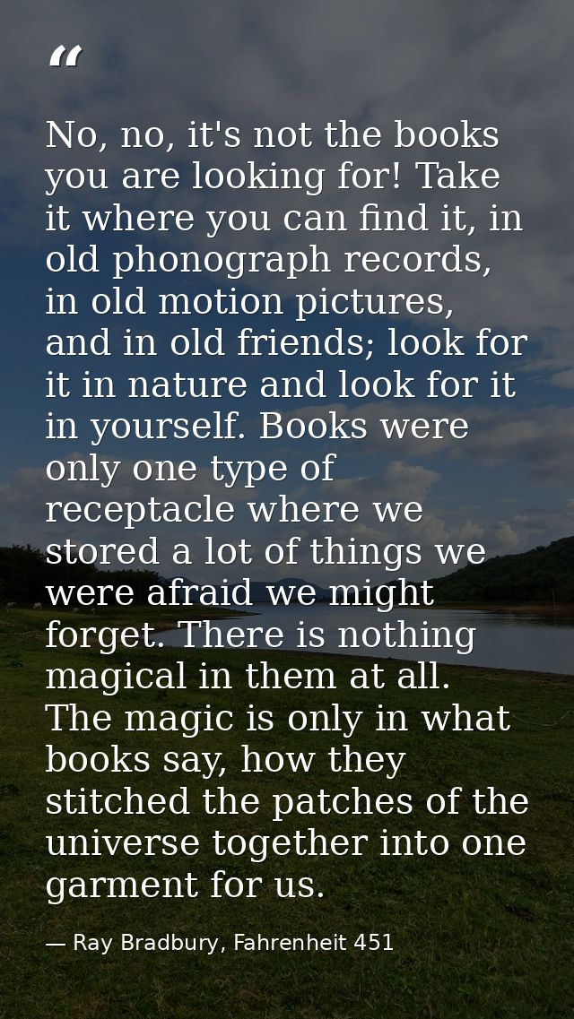 No, no, it's not the books you are looking for! Take it where you can find it, in old phonograph records, in old motion  — Ray Bradbury, Fahrenheit 451