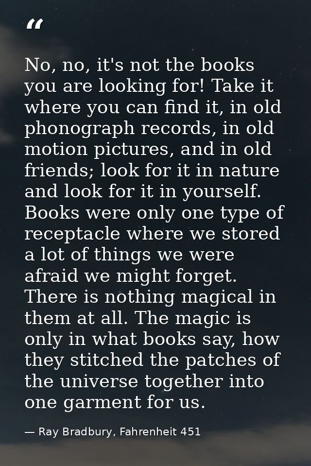 No, no, it's not the books you are looking for! Take it where you can find it, in old phonograph records, in old motion  — Ray Bradbury, Fahrenheit 451
