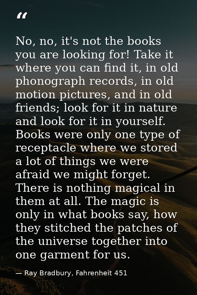 No, no, it's not the books you are looking for! Take it where you can find it, in old phonograph records, in old motion  — Ray Bradbury, Fahrenheit 451
