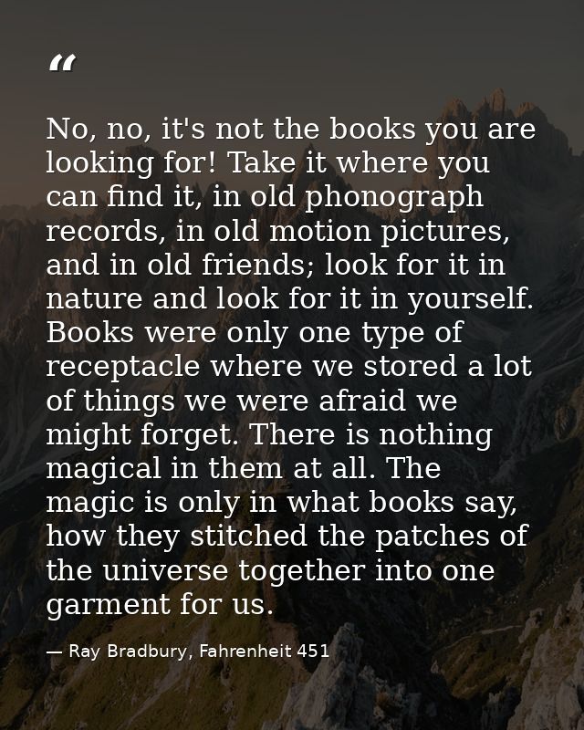 No, no, it's not the books you are looking for! Take it where you can find it, in old phonograph records, in old motion  — Ray Bradbury, Fahrenheit 451