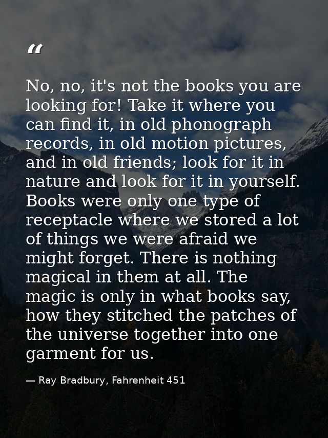 No, no, it's not the books you are looking for! Take it where you can find it, in old phonograph records, in old motion  — Ray Bradbury, Fahrenheit 451