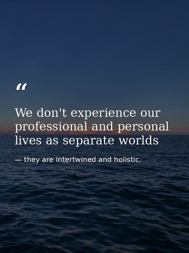 We don't experience our professional and personal lives as separate worlds — they are intertwined and holistic.