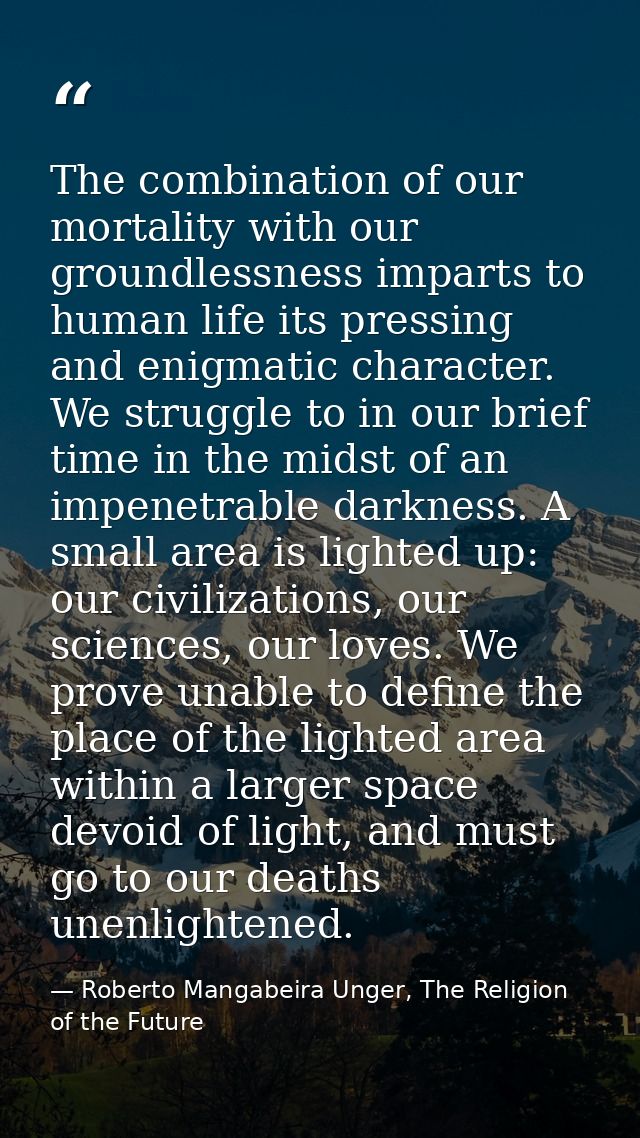 The combination of our mortality with our groundlessness imparts to human life its pressing and enigmatic character. We  — Roberto Mangabeira Unger, The Religion of the Future