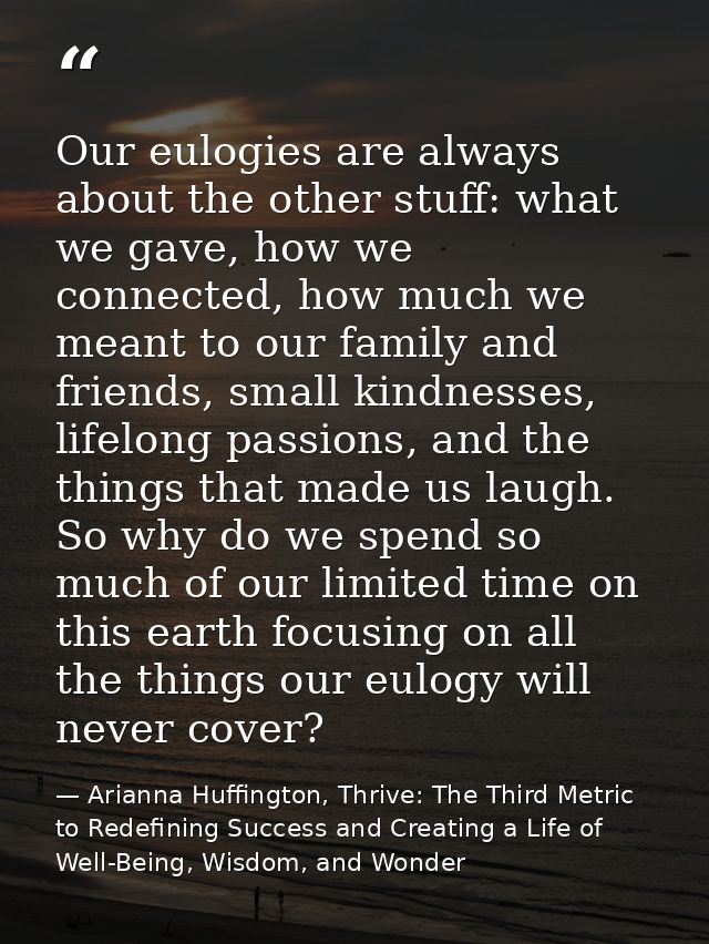 Our eulogies are always about the other stuff: what we gave, how we connected, how much we meant to our family and frien — Arianna Huffington, Thrive: The Third Metric to Redefining Success and Creating a Life of Well-Being, Wisdom, and Wonder