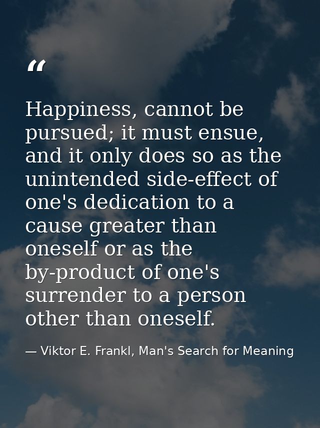 Happiness, cannot be pursued; it must ensue, and it only does so as the unintended side-effect of one's dedication to a  — Viktor E. Frankl, Man's Search for Meaning