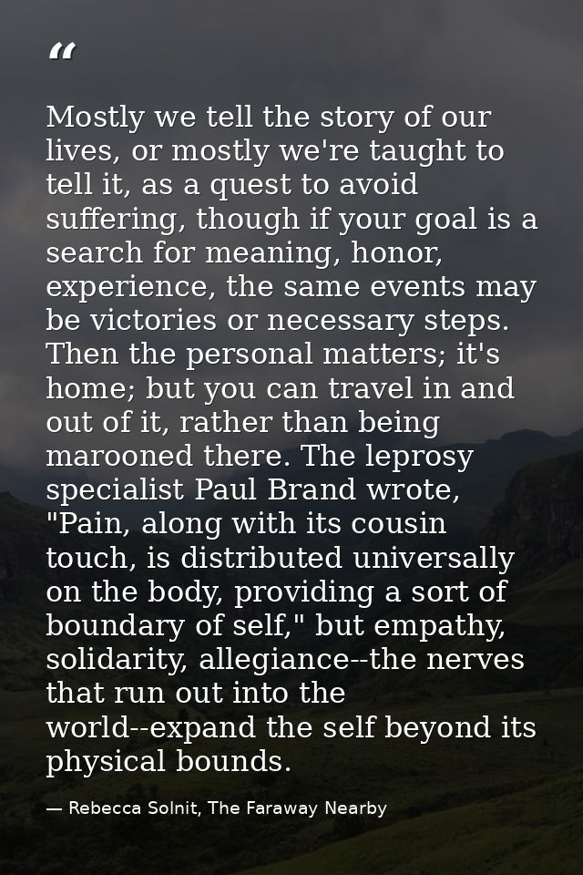Mostly we tell the story of our lives, or mostly we're taught to tell it, as a quest to avoid suffering, though if your  — Rebecca Solnit, The Faraway Nearby