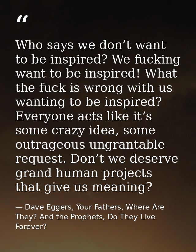 Who says we don’t want to be inspired? We fucking want to be inspired! What the fuck is wrong with us wanting to be insp — Dave Eggers, Your Fathers, Where Are They? And the Prophets, Do They Live Forever?